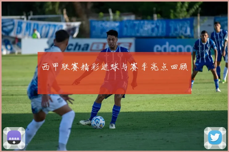 西甲联赛精彩进球与赛季亮点回顾