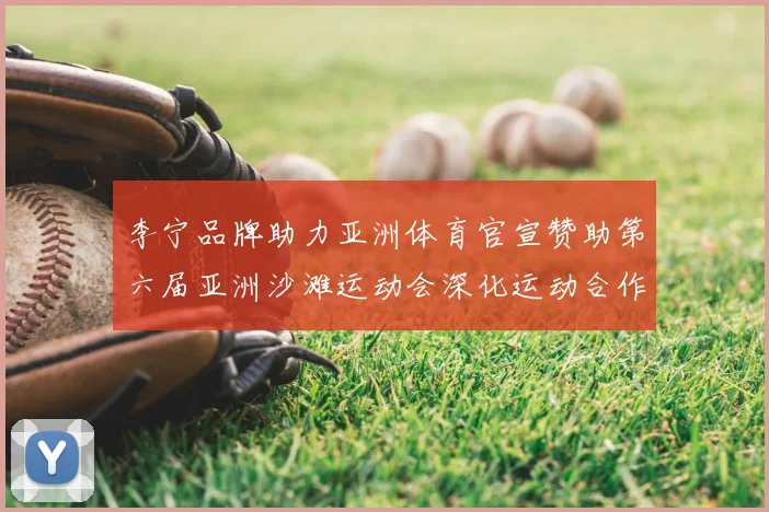 李宁品牌助力亚洲体育官宣赞助第六届亚洲沙滩运动会深化运动合作